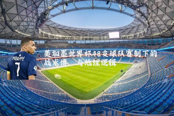 美加墨世界杯48支球队赛制下的战术博弈与地理逻辑