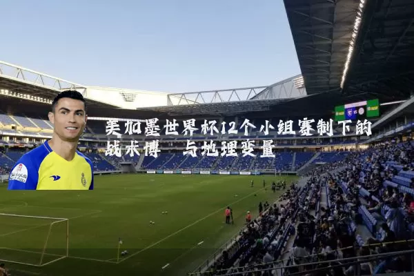 美加墨世界杯12个小组赛制下的战术博弈与地理变量