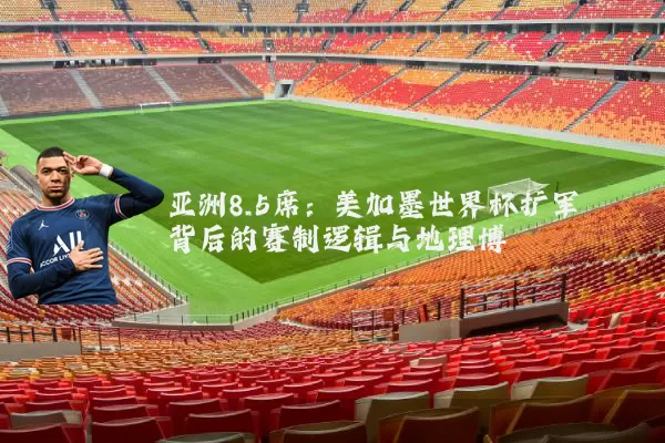 亚洲8.5席:美加墨世界杯扩军背后的赛制逻辑与地理博弈