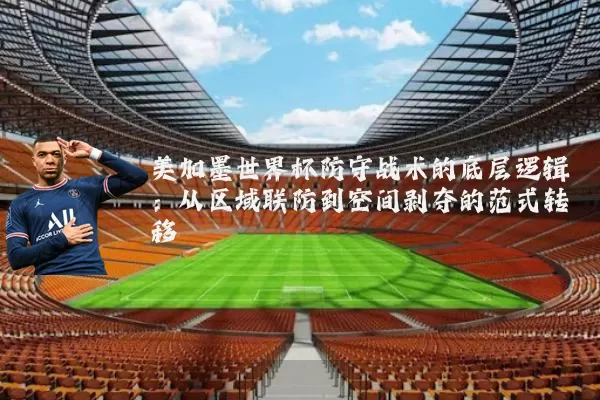 美加墨世界杯防守战术的底层逻辑:从区域联防到空间剥夺的范式转移