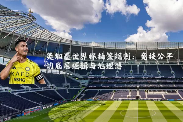 美加墨世界杯抽签规则:竞技公平的底层逻辑与地理博弈